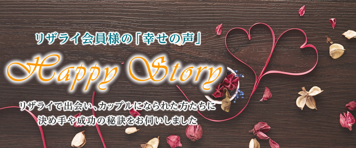 リザライ会員様の「幸せの声」。リザライで出会い、カップルになられた方たちに決めてや成功の秘訣をお伺いしました。