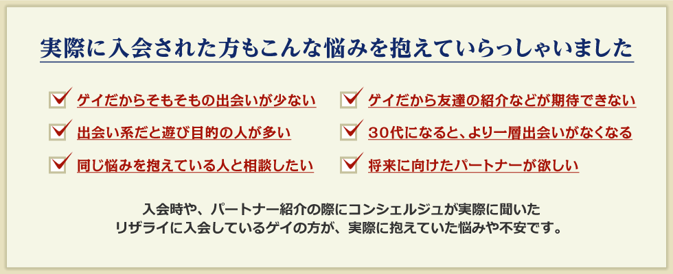 実際に入会された方もこんな悩みを抱えていらっしゃいました。入会時や、パートナー紹介の際にコンシェルジュが実際に聞いた、リザライに入会しているゲイの方が、実際に抱えていた悩みや不安です。