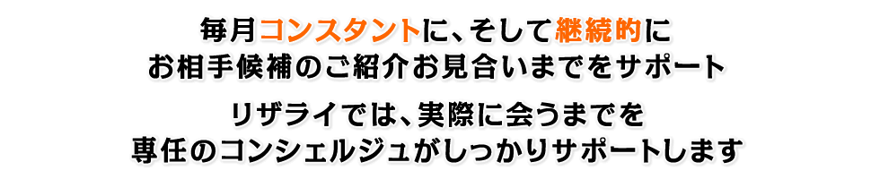 毎月コンスタントに、そして継続的にお相手候補のご紹介からお見合いまでをサポート。リザライでは、実際に会うまでを専任のコンシェルジュがしっかりサポートします。