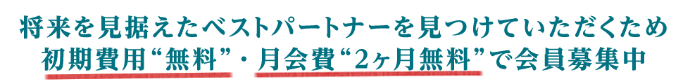 将来を見据えたベストパートナーを見つけていただくために初期費用“無料”・月会費“2ヶ月無料”で会員様募集中