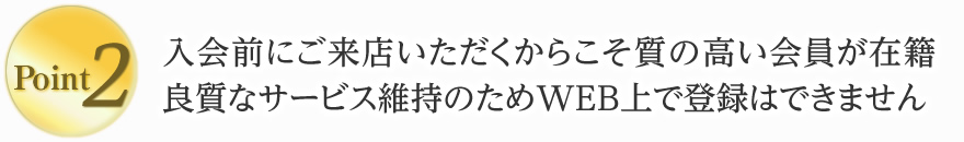 2. 入会前にご来店いただくからこそ質の高い会員が在籍。良質なサービス維持のためWEB上で登録はできません。