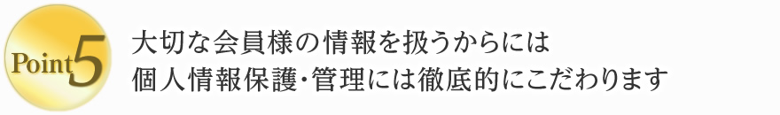 5. 大切な会員様の情報を扱うからには、個人情報保護・管理には徹底的にこだわります