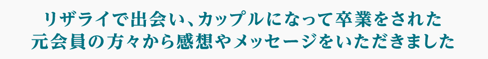 リザライで出会い、カップルになって卒業をされた元会員の方々から感想やメッセージをいただきました