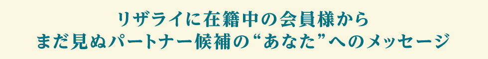 リザライに在籍中の会員様からまだ見ぬパートナー候補のあなたへメッセージ